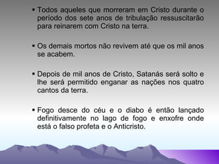 Todos aqueles que morreram em Cristo durante o período dos sete anos de tribulação ressuscitarão para reinarem com Cristo na terra. Os demais mortos não revivem até que os mil anos se acabem. Depois de mil anos de Cristo, Satanás será solto e lhe será permitido enganar as nações nos quatro cantos da terra. Fogo desce do céu e o diabo é então lançado definitivamente no lago de fogo e enxofre onde está o falso profeta e o Anticristo. 