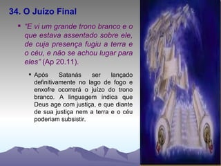 34. O Juízo Final “ E vi um grande trono branco e o que estava assentado sobre ele, de cuja presença fugiu a terra e o céu, e não se achou lugar para eles”  (Ap 20.11). Após Satanás ser lançado definitivamente no lago de fogo e enxofre ocorrerá o juízo do trono branco. A linguagem indica que Deus age com justiça, e que diante de sua justiça nem a terra e o céu poderiam subsistir.  