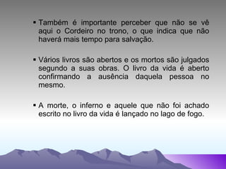 Também é importante perceber que não se vê aqui o Cordeiro no trono, o que indica que não haverá mais tempo para salvação. Vários livros são abertos e os mortos são julgados segundo a suas obras. O livro da vida é aberto confirmando a ausência daquela pessoa no mesmo. A morte, o inferno e aquele que não foi achado escrito no livro da vida é lançado no lago de fogo. 