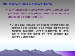 35. O Novo Céu e a Nova Terra “ E vi novo céu e uma nova terra. Porque já o primeiro céu e a primeira terra passaram, e o mar já não existe”  (Ap 21.1). O céu aqui equivale ao espaço sideral onde foi permitido que Satanás e as hostes espirituais da maldade atuassem. Com o julgamento da terra, céu e terra tem agora um novo começo que adentra a eternidade. 