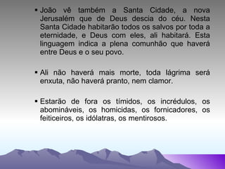 João vê também a Santa Cidade, a nova Jerusalém que de Deus descia do céu. Nesta Santa Cidade habitarão todos os salvos por toda a eternidade, e Deus com eles, ali habitará. Esta linguagem indica a plena comunhão que haverá entre Deus e o seu povo. Ali não haverá mais morte, toda lágrima será enxuta, não haverá pranto, nem clamor. Estarão de fora os tímidos, os incrédulos, os abomináveis, os homicidas, os fornicadores, os feiticeiros, os idólatras, os mentirosos. 