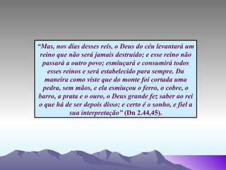 “ Mas, nos dias desses reis, o Deus do céu levantará um reino que não será jamais destruído; e esse reino não passará a outro povo; esmiuçará e consumirá todos esses reinos e será estabelecido para sempre. Da maneira como viste que do monte foi cortada uma pedra, sem mãos, e ela esmiuçou o ferro, o cobre, o barro, a prata e o ouro, o Deus grande fez saber ao rei o que há de ser depois disso; e certo é o sonho, e fiel a sua interpretação”  (Dn 2.44,45). 