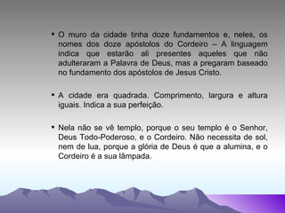 O muro da cidade tinha doze fundamentos e, neles, os nomes dos doze apóstolos do Cordeiro – A linguagem indica que estarão ali presentes aqueles que não adulteraram a Palavra de Deus, mas a pregaram baseado no fundamento dos apóstolos de Jesus Cristo. A cidade era quadrada. Comprimento, largura e altura iguais. Indica a sua perfeição. Nela não se vê templo, porque o seu templo é o Senhor, Deus Todo-Poderoso, e o Cordeiro. Não necessita de sol, nem de lua, porque a glória de Deus é que a alumina, e o Cordeiro é a sua lâmpada. 