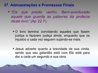 37. Admoestações e Promessas Finais “ Eis que presto venho. Bem-aventurado aquele que guarda as palavras da profecia deste livro”  (Ap 22.7). O livro termina convidando aqueles que fazem justiça a fazerem justiça ainda, enquanto que os injustos a cada vez seguem sujando-se mais. Jesus adverte quanto a brevidade da sua vinda, sendo que seu galardão está com Ele está para dar a cada um segundo a sua obra. 