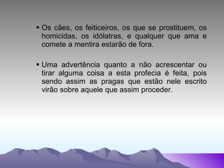 Os cães, os feiticeiros, os que se prostituem, os homicidas, os idólatras, e qualquer que ama e comete a mentira estarão de fora. Uma advertência quanto a não acrescentar ou tirar alguma coisa a esta profecia é feita, pois sendo assim as pragas que estão nele escrito virão sobre aquele que assim proceder. 