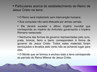 Particulares acerca do estabelecimento do Reino de Jesus Cristo na terra: O Reino será implantado sem intervenção humana. Sua conquista não será efetuada por armas carnais. Ele deverá suceder o último império mundial que corresponde ao império do Anticristo governando o Império Romano restaurado. Nenhuma das formas de governo representadas pelo ouro, prata, bronze, ferro e barro correspondem à forma de governo de Jesus Cristo. Todos estes materiais foram esmiuçados e levados pelo vento não se achando lugar para eles. O Monte que se formou e encheu toda a terra corresponde ao período do Reino Milenar de Jesus Cristo.  