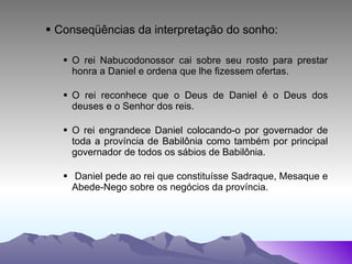 Conseqüências da interpretação do sonho: O rei Nabucodonossor cai sobre seu rosto para prestar honra a Daniel e ordena que lhe fizessem ofertas. O rei reconhece que o Deus de Daniel é o Deus dos deuses e o Senhor dos reis. O rei engrandece Daniel colocando-o por governador de toda a província de Babilônia como também por principal governador de todos os sábios de Babilônia. Daniel pede ao rei que constituísse Sadraque, Mesaque e Abede-Nego sobre os negócios da província. 