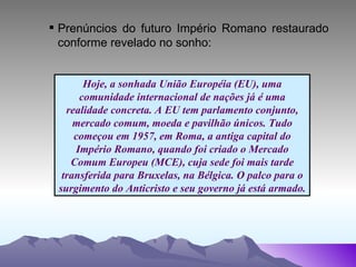 Prenúncios do futuro Império Romano restaurado conforme revelado no sonho: Hoje, a sonhada União Européia (EU), uma comunidade internacional de nações já é uma realidade concreta. A EU tem parlamento conjunto, mercado comum, moeda e pavilhão únicos. Tudo começou em 1957, em Roma, a antiga capital do Império Romano, quando foi criado o Mercado Comum Europeu (MCE), cuja sede foi mais tarde transferida para Bruxelas, na Bélgica. O palco para o surgimento do Anticristo e seu governo já está armado. 