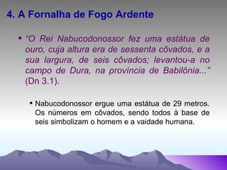 4. A Fornalha de Fogo Ardente “ O Rei Nabucodonossor fez uma estátua de ouro, cuja altura era de sessenta côvados, e a sua largura, de seis côvados; levantou-a no campo de Dura, na província de Babilônia...”  (Dn 3.1). Nabucodonossor ergue uma estátua de 29 metros. Os números em côvados, sendo todos à base de seis simbolizam o homem e a vaidade humana. 