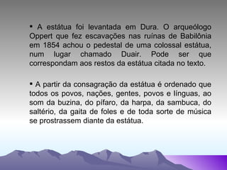 A estátua foi levantada em Dura. O arqueólogo Oppert que fez escavações nas ruínas de Babilônia em 1854 achou o pedestal de uma colossal estátua, num lugar chamado Duair. Pode ser que correspondam aos restos da estátua citada no texto. A partir da consagração da estátua é ordenado que todos os povos, nações, gentes, povos e línguas, ao som da buzina, do pífaro, da harpa, da sambuca, do saltério, da gaita de foles e de toda sorte de música se prostrassem diante da estátua. 