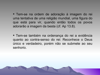 Tem-se na ordem de adoração à imagem do rei uma tentativa de uma religião mundial, uma figura do que está para vir, quando então todos os povos adorarão a imagem da besta (cf. Ap 13.8). Tem-se também na ordenança do rei a evidência quanto ao contra-senso do rei: Reconhece o Deus único e verdadeiro, porém não se submete ao seu senhorio. 