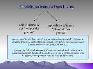 Paralelismo entre os Dois Livros Daniel ocupa-se dos “tempos dos gentios” Apocalipse salienta a “plenitude dos gentios” A expressão “tempo dos gentios” tem aspecto político mundial, referindo-se  ao tempo em que os gentios têm supremacia sobre Israel, o que começou com o exílio babilônico dos judeus em 606 a.C. A expressão “plenitude dos gentios” tem aspecto espiritual, destacando a supremacia celestial da igreja triunfando sobre o mal e por fim reinando com O Senhor, como pode ser visto no livro de Apocalipse. 