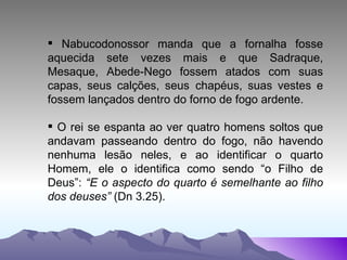 Nabucodonossor manda que a fornalha fosse aquecida sete vezes mais e que Sadraque, Mesaque, Abede-Nego fossem atados com suas capas, seus calções, seus  chapéus, suas vestes e fossem lançados dentro do forno de fogo ardente. O rei se espanta ao ver quatro homens soltos que andavam passeando dentro do fogo, não havendo nenhuma lesão neles, e ao identificar o quarto Homem, ele o identifica como sendo “o Filho de Deus”:  “E o aspecto do quarto é semelhante ao filho dos deuses”  (Dn 3.25). 