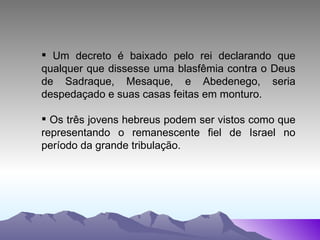 Um decreto é baixado pelo rei declarando que qualquer que dissesse uma blasfêmia contra o Deus de Sadraque, Mesaque, e Abedenego, seria despedaçado e suas casas feitas em monturo. Os três jovens hebreus podem ser vistos como que representando o remanescente fiel de Israel no período da grande tribulação. 