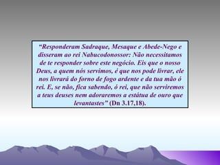 “ Responderam Sadraque, Mesaque e Abede-Nego e disseram ao rei Nabucodonossor: Não necessitamos de te responder sobre este negócio. Eis que o nosso Deus, a quem nós servimos, é que nos pode livrar, ele nos livrará do forno de fogo ardente e da tua mão ó rei. E, se não, fica sabendo, ó rei, que não serviremos a teus deuses nem adoraremos a estátua de ouro que levantastes”  (Dn 3.17,18). 