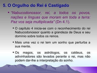 5. O Orgulho do Rei é Castigado “ Nabucodonossor, rei, a todos os povos, nações e línguas que moram em toda a terra: Paz vos seja multiplicada”  (Dn 4.1). O capítulo 4 inicia-se com o reconhecimento do rei Nabucodonossor quanto a grandeza de Deus e seu domínio sobre todos os reinos. Mais uma vez o rei tem um sonho que perturba a sua mente. Os magos, os astrólogos, os caldeus, os adivinhadores são levados perante o rei, mas não podem dar-lhe a interpretação do sonho. 