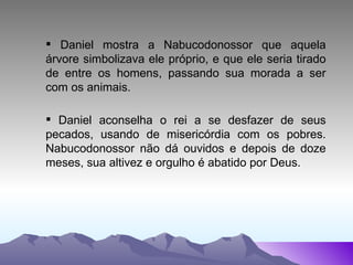 Daniel mostra a Nabucodonossor que aquela árvore simbolizava ele próprio, e que ele seria tirado de entre os homens, passando sua morada a ser com os animais.  Daniel aconselha o rei a se desfazer de seus pecados, usando de misericórdia com os pobres. Nabucodonossor não dá ouvidos e depois de doze meses, sua altivez e orgulho é abatido por Deus. 