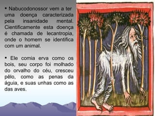 Nabucodonossor vem a ter  uma doença caracterizada pela insanidade mental. Cientificamente esta doença é chamada de lecantropia, onde o homem se identifica com um animal. Ele comia erva como os bois, seu corpo foi molhado do orvalho do céu, cresceu pêlo, como as penas da águia, e suas unhas como as das aves. 