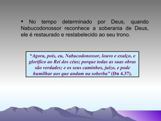 “ Agora, pois, eu, Nabucodonossor, louvo e exalço, e glorifico ao Rei dos céus; porque todas as suas obras são verdades; e os seus caminhos, juízo, e pode humilhar aos que andam na soberba”  (Dn 4.37). No tempo determinado por Deus, quando Nabucodonossor reconhece a soberania de Deus, ele é restaurado e restabelecido ao seu trono.   