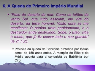 6. A Queda do Primeiro Império Mundial “ Peso do deserto do mar. Como os tufões de vento Sul, que tudo assolam, ele virá do deserto, da terra horrível. Visão dura se me manifesta: O pérfido trata perfidamente, e o destruidor anda destruindo. Sobe, ó Elão, sitia ó medo, que já fiz cessar todo o seu gemido”  (Is 21.1,2). Profecia da queda de Babilônia proferida por Isaías cerca de 150 anos antes. A menção do Elão e da Média aponta para a conquista de Babilônia por Ciro. 