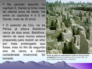 No período descrito no capítulo 5, Daniel já tinha mais de oitenta anos de idade. Há entre os capítulos 4 e 5 de Daniel, mais de 30 anos. O exército de Ciro, rei da Pérsia já sitiava Babilônia cerca de dois anos. Babilônia, dentro de seus muros estava preparada para resistir ao sítio por mais prolongado que fosse, mas no fim do segundo ano do cerco, a cidade considerada invencível, foi tomada. Ruínas do palácio de Nabucodonosor (século VI antes de Cristo), na Babilônia / Grande Enciclopédia Larousse Cultural , 1998,  Ed. Nova Cultural Ltda./Folha de S.P., S.Paulo/SP.  