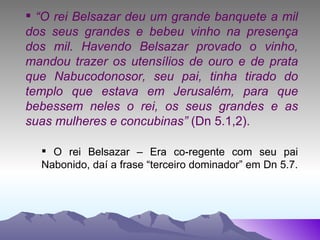 “ O rei Belsazar deu um grande banquete a mil dos seus grandes e bebeu vinho na presença dos mil. Havendo Belsazar provado o vinho, mandou trazer os utensílios de ouro e de prata que Nabucodonosor, seu pai, tinha tirado do templo que estava em Jerusalém, para que bebessem neles o rei, os seus grandes e as suas mulheres e concubinas”  (Dn 5.1,2). O rei Belsazar – Era co-regente com seu pai Nabonido, daí a frase “terceiro dominador” em Dn 5.7.  
