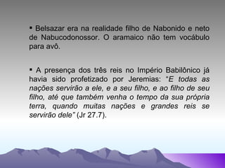 Belsazar era na realidade filho de Nabonido e neto de Nabucodonossor. O aramaico não tem vocábulo para avô. A presença dos três reis no Império Babilônico já havia sido profetizado por Jeremias: “ E todas as nações servirão a ele, e a seu filho, e ao filho de seu filho, até que também venha o tempo da sua própria terra, quando muitas nações e grandes reis se servirão dele”  (Jr 27.7). 