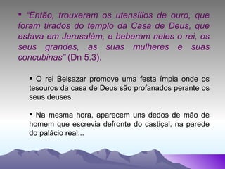 “ Então, trouxeram os utensílios de ouro, que foram tirados do templo da Casa de Deus, que estava em Jerusalém, e beberam neles o rei, os seus grandes, as suas mulheres e suas concubinas”  (Dn 5.3). O rei Belsazar promove uma festa ímpia onde os tesouros da casa de Deus são profanados perante os seus deuses. Na mesma hora, aparecem uns dedos de mão de homem que escrevia defronte do castiçal, na parede do palácio real... 