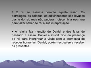 O rei se assusta perante aquela visão. Os astrólogos, os caldeus, os adivinhadores são levados diante do rei, mas não puderam discernir a escritura nem fazer saber ao rei a sua interpretação. A rainha faz menção de Daniel e dos fatos do passado e assim, Daniel é introduzido na presença do rei para interpretar a visão com a promessa de receber honrarias. Daniel, porém recusa-se a receber os presentes. 
