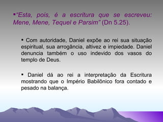 “ Esta, pois, é a escritura que se escreveu: Mene, Mene, Tequel e Parsim”  (Dn 5.25). Com autoridade, Daniel expõe ao rei sua situação espiritual, sua arrogância, altivez e impiedade. Daniel denuncia também o uso indevido dos vasos do templo de Deus. Daniel dá ao rei a interpretação da Escritura mostrando que o Império Babilônico fora contado e pesado na balança.  