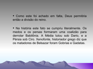Como este foi achado em falta, Deus permitiria então a divisão do reino. Na história este fato se cumpriu literalmente. Os medos e os persas formaram uma coalizão para derrotar Babilônia. A Média lutou sob Dario, e a Pérsia sob Ciro. Xenofonte, historiador grego diz que os matadores de Belsazar foram Gobrias e Gadatas. 