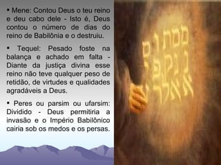 Mene: Contou Deus o teu reino e deu cabo dele - Isto é, Deus contou o número de dias do reino de Babilônia e o destruiu. Tequel: Pesado foste na balança e achado em falta - Diante da justiça divina esse reino não teve qualquer peso de retidão, de virtudes e qualidades agradáveis a Deus. Peres ou parsim ou ufarsim: Dividido - Deus permitiria a invasão e o Império Babilônico cairia sob os medos e os persas. 