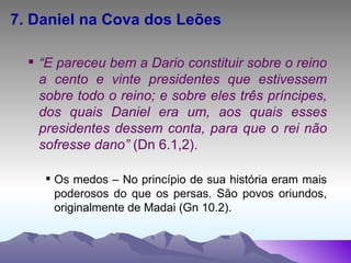 7. Daniel na Cova dos Leões “ E pareceu bem a Dario constituir sobre o reino a cento e vinte presidentes que estivessem sobre todo o reino; e sobre eles três príncipes, dos quais Daniel era um, aos quais esses presidentes dessem conta, para que o rei não sofresse dano”  (Dn 6.1,2). Os medos – No princípio de sua história eram mais poderosos do que os persas. São povos oriundos, originalmente de Madai (Gn 10.2).  