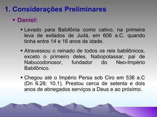 1. Considerações Preliminares Daniel: Levado para Babilônia como cativo, na primeira leva de exilados de Judá, em 606 a.C. quando tinha entre 14 e 16 anos de idade. Atravessou o reinado de todos os reis babilônicos, exceto o primeiro deles, Nabopolassar, pai de Nabucodonosor, fundador do Neo-Império Babilônico. Chegou até o Império Persa sob Ciro em 536 a.C (Dn 6.28; 10.1). Prestou cerca de setenta e dois anos de abnegados serviços a Deus e ao próximo. 