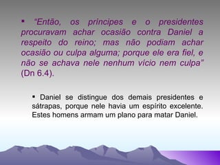 “ Então, os príncipes e o presidentes procuravam achar ocasião contra Daniel a respeito do reino; mas não podiam achar ocasião ou culpa alguma; porque ele era fiel, e não se achava nele nenhum vício nem culpa”  (Dn 6.4). Daniel se distingue dos demais presidentes e sátrapas, porque nele havia um espírito excelente. Estes homens armam um plano para matar Daniel.  