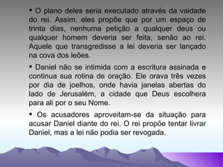 O plano deles seria executado através da vaidade do rei. Assim, eles propõe que por um espaço de trinta dias, nenhuma petição a qualquer deus ou qualquer homem deveria ser feita, senão ao rei. Aquele que transgredisse a lei deveria ser lançado na cova dos leões. Daniel não se intimida com a escritura assinada e continua sua rotina de oração. Ele orava três vezes por dia de joelhos, onde havia janelas abertas do lado de Jerusalém, a cidade que Deus escolhera para ali por o seu Nome. Os acusadores aproveitam-se da situação para acusar Daniel diante do rei. O rei propõe tentar livrar Daniel, mas a lei não podia ser revogada. 
