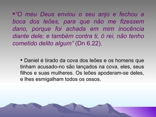 “ O meu Deus enviou o seu anjo e fechou a boca dos leões, para que não me fizessem dano, porque foi achada em mim inocência diante dele; e também contra ti, ó rei, não tenho cometido delito algum”  (Dn 6.22). Daniel é tirado da cova dos leões e os homens que tinham acusado-no são lançados na cova, eles, seus filhos e suas mulheres. Os leões apoderam-se deles, e lhes esmigalham todos os ossos. 