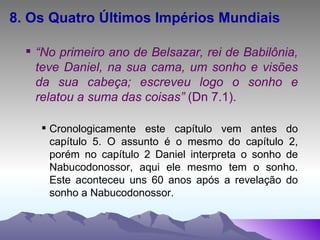 8. Os Quatro Últimos Impérios Mundiais “ No primeiro ano de Belsazar, rei de Babilônia, teve Daniel, na sua cama, um sonho e visões da sua cabeça; escreveu logo o sonho e relatou a suma das coisas”  (Dn 7.1). Cronologicamente este capítulo vem antes do capítulo 5. O assunto é o mesmo do capítulo 2, porém no capítulo 2 Daniel interpreta o sonho de Nabucodonossor, aqui ele mesmo tem o sonho. Este aconteceu uns 60 anos após a revelação do sonho a Nabucodonossor. 