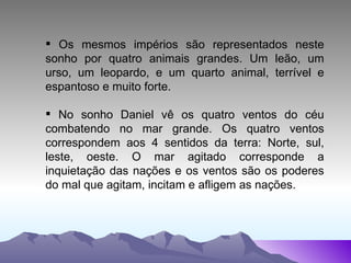 Os mesmos impérios são representados neste sonho por quatro animais grandes. Um leão, um urso, um leopardo, e um quarto animal, terrível e espantoso e muito forte. No sonho Daniel vê os quatro ventos do céu combatendo no mar grande. Os quatro ventos correspondem aos 4 sentidos da terra: Norte, sul, leste, oeste. O mar agitado corresponde a inquietação das nações e os ventos são os poderes do mal que agitam, incitam e afligem as nações. 