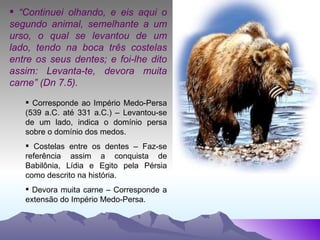 “ Continuei olhando, e eis aqui o segundo animal, semelhante a um urso, o qual se levantou de um lado, tendo na boca três costelas entre os seus dentes; e foi-lhe dito assim: Levanta-te, devora muita carne” (Dn 7.5). Corresponde ao Império Medo-Persa (539 a.C. até 331 a.C.) – Levantou-se de um lado, indica o domínio persa sobre o domínio dos medos. Costelas entre os dentes – Faz-se referência assim a conquista de Babilônia, Lídia e Egito pela Pérsia como descrito na história. Devora muita carne – Corresponde a extensão do Império Medo-Persa. 