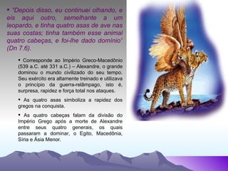 “ Depois disso, eu continuei olhando, e eis aqui outro, semelhante a um leopardo, e tinha quatro asas de ave nas suas costas; tinha também esse animal quatro cabeças, e foi-lhe dado domínio” (Dn 7.6). Corresponde ao Império Greco-Macedônio (539 a.C. até 331 a.C.) – Alexandre, o grande dominou o mundo civilizado do seu tempo. Seu exército era altamente treinado e utilizava o princípio da guerra-relâmpago, isto é, surpresa, rapidez e força total nos ataques. As quatro asas simboliza a rapidez dos gregos na conquista. As quatro cabeças falam da divisão do Império Grego após a morte de Alexandre entre seus quatro generais, os quais passaram a dominar, o Egito, Macedônia, Síria e Ásia Menor. 