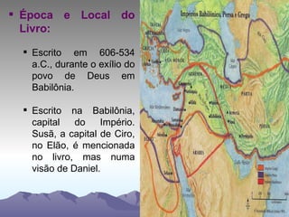 Época e Local do Livro: Escrito em 606-534 a.C., durante o exílio do povo de Deus em Babilônia. Escrito na Babilônia, capital do Império. Susã, a capital de Ciro, no Elão, é mencionada no livro, mas numa visão de Daniel. 