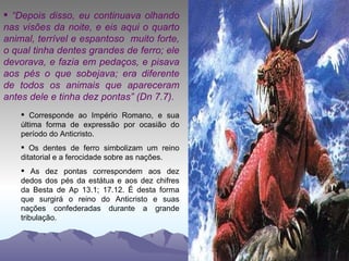 “ Depois disso, eu continuava olhando nas visões da noite, e eis aqui o quarto animal, terrível e espantoso  muito forte, o qual tinha dentes grandes de ferro; ele devorava, e fazia em pedaços, e pisava aos pés o que sobejava; era diferente de todos os animais que apareceram antes dele e tinha dez pontas” (Dn 7.7). Corresponde ao Império Romano, e sua última forma de expressão por ocasião do período do Anticristo. Os dentes de ferro simbolizam um reino ditatorial e a ferocidade sobre as nações. As dez pontas correspondem aos dez dedos dos pés da estátua e aos dez chifres da Besta de Ap 13.1; 17.12. É desta forma que surgirá o reino do Anticristo e suas nações confederadas durante a grande tribulação. 