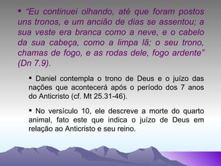 “ Eu continuei olhando, até que foram postos uns tronos, e um ancião de dias se assentou; a sua veste era branca como a neve, e o cabelo da sua cabeça, como a limpa lã; o seu trono, chamas de fogo, e as rodas dele, fogo ardente” (Dn 7.9). Daniel contempla o trono de Deus e o juízo das nações que acontecerá após o período dos 7 anos do Anticristo (cf. Mt 25.31-46). No versículo 10, ele descreve a morte do quarto animal, fato este que indica o juízo de Deus em relação ao Anticristo e seu reino. 