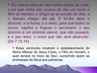 “ Eu estava olhando nas minha visões da noite, e eis que vinha nas nuvens do céu um como o filho do homem; e dirigiu-se ao ancião de dias, e o fizeram chegar até ele. E foi-lhe dado o domínio, e a honra, e o reino, para que todos os povos, nações e línguas o servissem; o seu domínio é um domínio eterno, que não passará, e o seu reino, o único que não será destruído”  (Dn 7.13,14). Estes versículos mostram o estabelecimento do Reino Milenar de Jesus Cristo, o Filho do Homem, o qual reinará no trono de Davi, cumprindo assim as promessas de Deus aos patriarcas. 