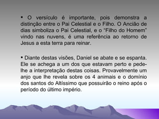 O versículo é importante, pois demonstra a distinção entre o Pai Celestial e o Filho. O Ancião de dias simboliza o Pai Celestial, e o “Filho do Homem” vindo nas nuvens, é uma referência ao retorno de Jesus a esta terra para reinar. Diante destas visões, Daniel se abate e se espanta. Ele se achega a um dos que estavam perto e pede-lhe a interpretação destas coisas. Provavelmente um anjo que lhe revela sobre os 4 animais e o domínio dos santos do Altíssimo que possuirão o reino após o período do último império. 
