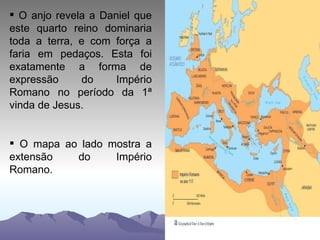 O anjo revela a Daniel que este quarto reino dominaria toda a terra, e com força a faria em pedaços. Esta foi exatamente a forma de expressão do Império Romano no período da 1ª vinda de Jesus. O mapa ao lado mostra a extensão do Império Romano. 