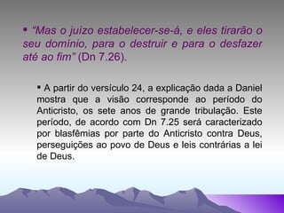 “ Mas o juízo estabelecer-se-á, e eles tirarão o seu domínio, para o destruir e para o desfazer até ao fim”  (Dn 7.26). A partir do versículo 24, a explicação dada a Daniel mostra que a visão corresponde ao período do Anticristo, os sete anos de grande tribulação. Este período, de acordo com Dn 7.25 será caracterizado por blasfêmias por parte do Anticristo contra Deus, perseguições ao povo de Deus e leis contrárias a lei de Deus. 