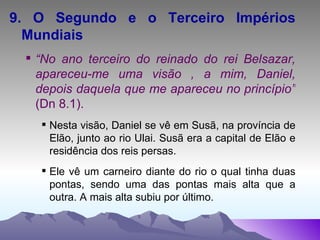 9. O Segundo e o Terceiro Impérios Mundiais “ No ano terceiro do reinado do rei Belsazar, apareceu-me uma visão , a mim, Daniel, depois daquela que me apareceu no princípio”  (Dn 8.1). Nesta visão, Daniel se vê em Susã, na província de Elão, junto ao rio Ulai. Susã era a capital de Elão e residência dos reis persas. Ele vê um carneiro diante do rio o qual tinha duas pontas, sendo uma das pontas mais alta que a outra. A mais alta subiu por último.  