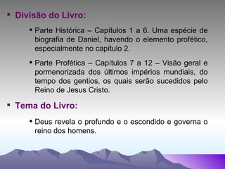 Divisão do Livro: Parte Histórica – Capítulos 1 a 6. Uma espécie de biografia de Daniel, havendo o elemento profético, especialmente no capítulo 2. Parte Profética – Capítulos 7 a 12 – Visão geral e pormenorizada dos últimos impérios mundiais, do tempo dos gentios, os quais serão sucedidos pelo Reino de Jesus Cristo. Tema do Livro: Deus revela o profundo e o escondido e governa o reino dos homens. 